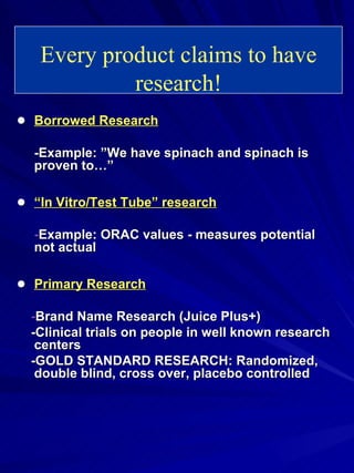 ● Borrowed Research -Example: ”We have spinach and spinach is proven to…” ● “ In Vitro/Test Tube” research - Example: ORAC values - measures potential not actual ● Primary Research - Brand Name Research (Juice Plus+) -Clinical trials on people in well known research centers -GOLD STANDARD RESEARCH: Randomized, double blind, cross over, placebo controlled Every product claims to have research! 