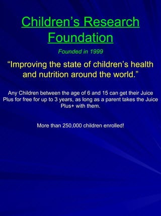 Children’s Research Foundation Founded in 1999 “ Improving the state of children’s health and nutrition around the world.” Any Children between the age of 6 and 15 can get their Juice Plus for free for up to 3 years, as long as a parent takes the Juice Plus+ with them. More than 250,000 children enrolled! 