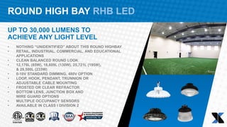 ROUND HIGH BAY RHB LED
UP TO 30,000 LUMENS TO
ACHIEVE ANY LIGHT LEVEL
• NOTHING “UNIDENTIFIED” ABOUT THIS ROUND HIGHBAY
• RETAIL, INDUSTRIAL, COMMERCIAL, AND EDUCATIONAL
APPLICATIONS
• CLEAN BALANCED ROUND LOOK
• 12,176L (85W), 18,609L (130W), 25,721L (195W),
& 29,500L (233W)​
• 0-10V STANDARD DIMMING, 480V OPTION​
• LOOP, HOOK, PENDANT, TRUNNION OR
ADJUSTABLE CABLE MOUNTING​
• FROSTED OR CLEAR REFRACTOR​
• BOTTOM LENS, JUNCTION BOX AND
WIRE GUARD OPTIONS​
• MULTIPLE OCCUPANCY SENSORS
• AVAILABLE IN CLASS I DIVISION 2
 