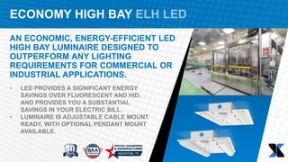 ECONOMY HIGH BAY ELH LED
AN ECONOMIC, ENERGY-EFFICIENT LED
HIGH BAY LUMINAIRE DESIGNED TO
OUTPERFORM ANY LIGHTING
REQUIREMENTS FOR COMMERCIAL OR
INDUSTRIAL APPLICATIONS.
• LED PROVIDES A SIGNIFICANT ENERGY
SAVINGS OVER FLUORESCENT AND HID,
AND PROVIDES YOU A SUBSTANTIAL
SAVINGS IN YOUR ELECTRIC BILL.
• LUMINAIRE IS ADJUSTABLE CABLE MOUNT
READY, WITH OPTIONAL PENDANT MOUNT
AVAILABLE.
 