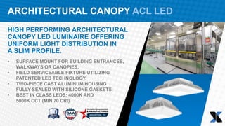 ARCHITECTURAL CANOPY ACL LED
HIGH PERFORMING ARCHITECTURAL
CANOPY LED LUMINAIRE OFFERING
UNIFORM LIGHT DISTRIBUTION IN
A SLIM PROFILE.
• SURFACE MOUNT FOR BUILDING ENTRANCES,
WALKWAYS OR CANOPIES.
• FIELD SERVICEABLE FIXTURE UTILIZING
PATENTED LED TECHNOLOGY.
• TWO-PIECE CAST ALUMINUM HOUSING
FULLY SEALED WITH SILICONE GASKETS.
• BEST IN CLASS LEDS: 4000K AND
5000K CCT (MIN 70 CRI)
 