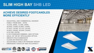 SLIM HIGH BAY SHB LED
ACHIEVE DESIRED FOOTCANDLES
MORE EFFICIENTLY
• INDUSTRIAL AND COMMERCIAL HIGHBAY
FAMILY FROM 68W – 397W.
• 10,245L (68W), 13,389L (95W),
20,045L (145W) 24,969L (164W),
27,457L (197W), 35,151L (241W),
42,667L (292W), 48,040L (342W),
& 55,796L (397W)
• 0-10V STANDARD DIMMING, 480V OPTION​
• AISLE, 60° OR 90° SPECIALIZED OPTICS​
• SMOOTH POLYCARBONATE
CLEAR OR FROSTED LENS​
• ADJUSTABLE CABLE OR PENDANT MOUNT​
• EMERGENCY BACK-UP AND OCCUPANCY
 