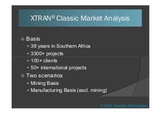  Basis
 38 years in Southern Africa
 3300+ projects
XTRAN® Classic Market Analysis
 100+ clients
 50+ international projects
 Two scenarios
 Mining Basis
 Manufacturing Basis (excl. mining)
© 2014, Rarefied Technologies
 