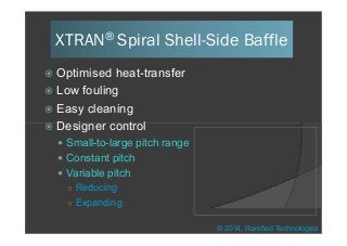  Optimised heat-transfer
 Low fouling
 Easy cleaning
 Designer control
XTRAN® Spiral Shell-Side Baffle
 Designer control
 Small-to-large pitch range
 Constant pitch
 Variable pitch
Reducing
Expanding
© 2014, Rarefied Technologies
 