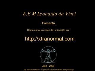 E.E.M Le onardo da Vinci
                          Presenta..

     Como armar un video de animación en:



 http://xtranormal.com



                         Julio - 2009
Arq. Mercuriali Claudia – Experto en Entornos Virtuales de Aprendizaje
 