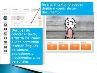 Inserta el texto, lo puedes
                      digitar o copiar de un
                      documento




Después de
colocar el texto,
arrastra los íconos
que te permitirán
insertar ángulos
de cámara,
expresiones y
movimientos a los
personajes
 