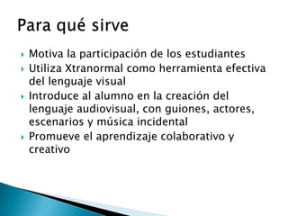    Motiva la participación de los estudiantes
   Utiliza Xtranormal como herramienta efectiva
    del lenguaje visual
   Introduce al alumno en la creación del
    lenguaje audiovisual, con guiones, actores,
    escenarios y música incidental
   Promueve el aprendizaje colaborativo y
    creativo
 
