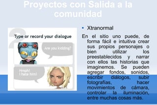 Proyectos con Salida a la comunidad Xtranormal En el sitio uno puede, de forma fácil e intuitiva crear sus propios personajes o bien utilizar los preestablecidos y narrar con ellos las historias que imaginemos. Se pueden agregar fondos, sonidos, escribir diálogos, subir fotografías, hacer movimientos de cámara, controlar la iluminación, entre muchas cosas más. 