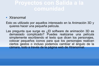 Proyectos con Salida a la comunidad Xtranormal Esto es utilizado por aquellos interesado en la Animación 3D y quieres hacer una pequeña película.  Las pregunta que surge es ¿El software de animación 3D es demasiado complicado? Puedes realizarse una película simplemente escribiendo el texto que dicen los personajes, colocar pequeños iconos para que los personajes realicen ciertos gestos o incluso podemos cambiar el ángulo de la cámara, todo a través de la página web de Xtranormal.  