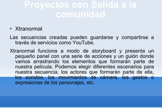 Proyectos con Salida a la comunidad Xtranormal Las secuencias creadas pueden guardarse y compartirse a través de servicios como YouTube. Xtranormal funciona a modo de storyboard y presenta un pequeño panel con una serie de acciones y un guión donde vamos arrastrando los elementos que formarán parte de nuestra película. Podemos elegir diferentes escenarios para nuestra secuencia, los actores que formarán parte de ella, los sonidos, los movimientos de cámara, los gestos o expresiones de los personajes, etc.  