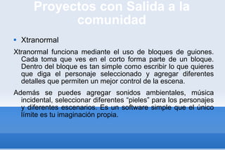 Proyectos con Salida a la comunidad Xtranormal Xtranormal funciona mediante el uso de bloques de guiones. Cada toma que ves en el corto forma parte de un bloque. Dentro del bloque es tan simple como escribir lo que quieres que diga el personaje seleccionado y agregar diferentes detalles que permiten un mejor control de la escena. Además se puedes agregar sonidos ambientales, música incidental, seleccionar diferentes “pieles” para los personajes y diferentes escenarios. Es un software simple que el único límite es tu imaginación propia. 