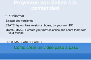 Proyectos con Salida a la comunidad Xtranormal Existen dos versiones STATE, try our free version at home, on your own PC MOVIE MAKER, create your movies online and share them with your friends. PROXIMA CLASE: CLASE 2  Cómo crear un video paso a paso 