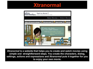 Xtranormal Xtranormal  is a website that helps you to create and watch movies using simple and  straightforward steps. You create the characters, dialog, settings, actions and expressions and  Xtranormal  puts it together for you to enjoy your own movie. 