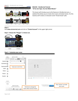 MAJ102 – XtraNormal.com Tutorial 
                                                                  MAJ102 – XtraNormal Tutorial  
                                                                  “If You Can Type, You Can Make Movies” 
                                                                   
                                                                  This lesson will introduce you to the features in XtraNormal.com, a 
                                                                  website that allows you to create short, basic animated movies. For this 
                                                                  tutorial, we’ll create a 2 character scene “knock‐knock” joke. 
                                                                   
                                                                   
                                                                   
                                                                   
                                                                   
       
      Step 1:  
      Visit www.xtranormal.com and click on “Create Account” in the upper right corner. 
       
      Step 2:  Choose the “Playgoz” / 2 Actors set. 




                                                 
       
      Step 3:   Customize your scene 




  Camera 
Animations 

Expressions          Script your scene here. 
   Looks 

   Points 

  Pauses 

 Sounds 




                                                                                                             Press “Action” to render 
                                                                                                                    your scene 
                                                  Click here to change the 
                                                Scene, Music and your Actors 
                                                                                                          
       
      Page 1 of 2 
       
 