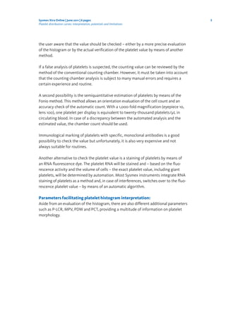 3Sysmex Xtra Online | June 2011 | 6 pages
Platelet distribution curves: interpretation, potentials and limitations
the user aware that the value should be checked – either by a more precise evaluation
of the histogram or by the actual verification of the platelet value by means of another
method.
If a false analysis of platelets is suspected, the counting value can be reviewed by the
method of the conventional counting chamber. However, it must be taken into account
that the counting chamber analysis is subject to many manual errors and requires a
certain experience and routine.
A second possibility is the semiquantitative estimation of platelets by means of the
Fonio method. This method allows an orientation evaluation of the cell count and an
accuracy check of the automatic count. With a 1,000-fold magnification (eyepiece 10,
lens 100), one platelet per display is equivalent to twenty-thousand platelets/μL in
circulating blood. In case of a discrepancy between the automated analysis and the
estimated value, the chamber count should be used.
Immunological marking of platelets with specific, monoclonal antibodies is a good
possibility to check the value but unfortunately, it is also very expensive and not
always suitable for routines.
Another alternative to check the platelet value is a staining of platelets by means of
an RNA fluorescence dye. The platelet RNA will be stained and – based on the fluo-
rescence activity and the volume of cells – the exact platelet value, including giant
platelets, will be determined by automation. Most Sysmex instruments integrate RNA
staining of platelets as a method and, in case of interferences, switches over to the fluo-
rescence platelet value – by means of an automatic algorithm.
Parameters facilitating platelet histogram interpretation:
Aside from an evaluation of the histogram, there are also different additional parameters
such as P-LCR, MPV, PDW and PCT, providing a multitude of information on platelet
morphology.
 
