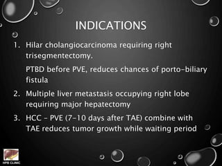 HPB CLINIC
INDICATIONS
1. Hilar cholangiocarcinoma requiring right
trisegmentectomy.
PTBD before PVE, reduces chances of porto-biliary
fistula
2. Multiple liver metastasis occupying right lobe
requiring major hepatectomy
3. HCC – PVE (7-10 days after TAE) combine with
TAE reduces tumor growth while waiting period
 