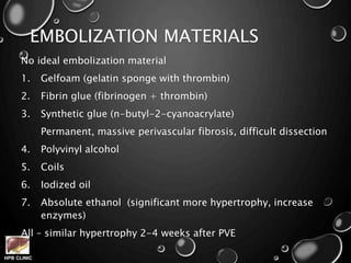 HPB CLINIC
EMBOLIZATION MATERIALS
No ideal embolization material
1. Gelfoam (gelatin sponge with thrombin)
2. Fibrin glue (fibrinogen + thrombin)
3. Synthetic glue (n-butyl-2-cyanoacrylate)
Permanent, massive perivascular fibrosis, difficult dissection
4. Polyvinyl alcohol
5. Coils
6. Iodized oil
7. Absolute ethanol (significant more hypertrophy, increase
enzymes)
All – similar hypertrophy 2-4 weeks after PVE
 