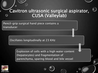 HPB CLINIC
Cavitron ultrasonic surgical aspirator,
CUSA (Valleylab)
Pencil-grip surgical hand piece contains a
transducer
Oscillates longitudinally at 23 KHz
Explosion of cells with a high water content
(hepatocytes) and fragmentation of
parenchyma, sparing blood and bile vessel
 