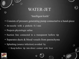 HPB CLINIC
WATER-JET
‘Intelligent knife’
• Consists of pressure generating pump connected to a hand-piece
• Jet nozzle with a pinhole 0.1 mm
• Projects physiologic saline
• Suction line connected to a transparent hollow tip
• Separates ducts & blood vessels from parenchyma
• Splashing (source infection) avoided by
• Keep hollow tip into direct contact with liver
 