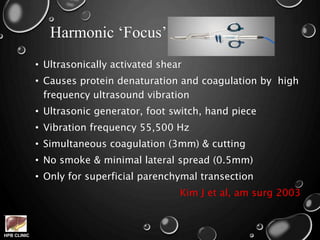 HPB CLINIC
Harmonic ‘Focus’
• Ultrasonically activated shear
• Causes protein denaturation and coagulation by high
frequency ultrasound vibration
• Ultrasonic generator, foot switch, hand piece
• Vibration frequency 55,500 Hz
• Simultaneous coagulation (3mm) & cutting
• No smoke & minimal lateral spread (0.5mm)
• Only for superficial parenchymal transection
Kim J et al, am surg 2003
 