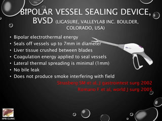 HPB CLINIC
BIPOLAR VESSEL SEALING DEVICE,
BVSD (LIGASURE, VALLEYLAB INC. BOULDER,
COLORADO, USA)
• Bipolar electrothermal energy
• Seals off vessels up to 7mm in diameter
• Liver tissue crushed between blades
• Coagulation energy applied to seal vessels
• Lateral thermal spreading is minimal (1mm)
• No bile leak
• Does not produce smoke interfering with field
Strasberg SM et al, J gastrointest surg 2002
Romano F et al, world J surg 2005
 