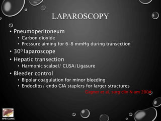 HPB CLINIC
LAPAROSCOPY
• Pneumoperitoneum
• Carbon dioxide
• Pressure aiming for 6–8 mmHg during transection
• 300 laparoscope
• Hepatic transection
• Harmonic scalpel/ CUSA/Ligasure
• Bleeder control
• Bipolar coagulation for minor bleeding
• Endoclips/ endo GIA staplers for larger structures
Gagner et al, surg clin N am 2004
 