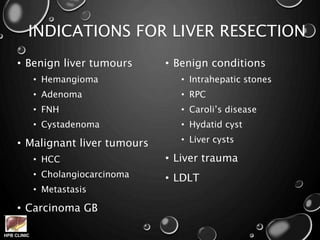 HPB CLINIC
INDICATIONS FOR LIVER RESECTION
• Benign liver tumours
• Hemangioma
• Adenoma
• FNH
• Cystadenoma
• Malignant liver tumours
• HCC
• Cholangiocarcinoma
• Metastasis
• Carcinoma GB
• Benign conditions
• Intrahepatic stones
• RPC
• Caroli’s disease
• Hydatid cyst
• Liver cysts
• Liver trauma
• LDLT
 