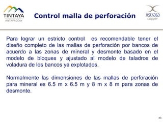 Control malla de perforación
43
Para lograr un estricto control es recomendable tener el
diseño completo de las mallas de perforación por bancos de
acuerdo a las zonas de mineral y desmonte basado en el
modelo de bloques y ajustado al modelo de taladros de
voladura de los bancos ya explotados.
Normalmente las dimensiones de las mallas de perforación
para mineral es 6.5 m x 6.5 m y 8 m x 8 m para zonas de
desmonte.
 