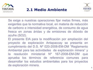5
Se exige a nuestras operaciones fijar metas firmes, más
exigentes que la normativa local, en materia de reducción
de carbono e intensidad energética, de consumo de agua
fresca en zonas áridas y de emisiones de dióxido de
azufre (SO2).
El presente EIA para la modificación por ampliación del
proyecto de exploración Antapaccay se presenta en
cumplimiento del D.S. Nº 020-2008-EM-DM “Reglamento
Ambiental para las actividades de exploración minera” y
la resolución ministerial Nº 167-2008-EM-DM que
aprueba los términos de referencia comunes para
desarrollar los estudios ambientales para los proyectos
de exploración minera.
2.1 Medio Ambiente
 