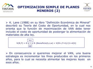 OPTIMIZACION SIMPLE DE PLANES
MINEROS (2)
 K. Lane (1988) en su libro “Definición Económica de Mineral”
describió su Teoría del Costo de Oportunidad, en la cual nos
orienta que la función de maximización de VAN debe tener
incluido el costo de oportunidad de postergar la alimentación de
materiales de alta ley.
 En consecuencia si queremos mejorar el VAN, una buena
estrategia es incrementar los finos producidos en los primeros
años, para lo cual se necesita alimentar las mejores leyes en
esos años.
51
V(R,T) = 0 < r < R {Beneficio(t,r,w) + V(R-r,T+t)/(1+d)t}
Max
w
 