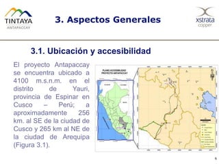 6
El proyecto Antapaccay
se encuentra ubicado a
4100 m.s.n.m. en el
distrito de Yauri,
provincia de Espinar en
Cusco – Perú; a
aproximadamente 256
km. al SE de la ciudad de
Cusco y 265 km al NE de
la ciudad de Arequipa
(Figura 3.1).
3. Aspectos Generales
3.1. Ubicación y accesibilidad
 