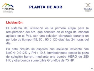 60
PLANTA DE ADR
Lixiviación:
El sistema de lixiviación es la primera etapa para la
recuperación del oro, que consiste en el riego del mineral
apilado en el Pad, con una solución cianurada durante un
período de tiempo (45, 60 , 90 ó 120 días) las 24 horas del
día.
En este circuito se esparce con solución lixiviante con
NaCN: 0.012% y PH : 10.8, bombeándose desde la poza
de solución barren, mediante una bomba HERO de 250
HP, y otra bomba sumergible Grundfos de 75 HP
 