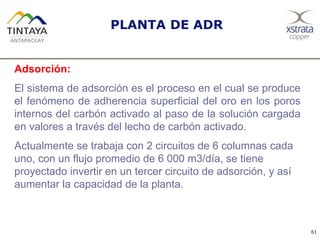PLANTA DE ADR
61
Adsorción:
El sistema de adsorción es el proceso en el cual se produce
el fenómeno de adherencia superficial del oro en los poros
internos del carbón activado al paso de la solución cargada
en valores a través del lecho de carbón activado.
Actualmente se trabaja con 2 circuitos de 6 columnas cada
uno, con un flujo promedio de 6 000 m3/día, se tiene
proyectado invertir en un tercer circuito de adsorción, y así
aumentar la capacidad de la planta.
 