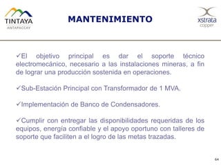 64
MANTENIMIENTO
El objetivo principal es dar el soporte técnico
electromecánico, necesario a las instalaciones mineras, a fin
de lograr una producción sostenida en operaciones.
Sub-Estación Principal con Transformador de 1 MVA.
Implementación de Banco de Condensadores.
Cumplir con entregar las disponibilidades requeridas de los
equipos, energía confiable y el apoyo oportuno con talleres de
soporte que faciliten a el logro de las metas trazadas.
 
