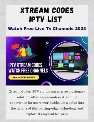XTREAM CODES
IPTV LIST
Xtream Codes IPTV stands out as a revolutionary
solution, offering a seamless streaming
experience for users worldwide. Let's delve into
the details of this cutting-edge technology and
explore its myriad features.
Watch Free Live Tv Channels 2023
 