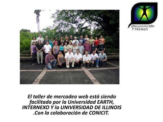 El taller de mercadeo web está siendo
   facilitado por la Universidad EARTH,
INTERNEXO Y la UNIVERSIDAD DE ILLINOIS
     .Con la colaboración de CONICIT.
 