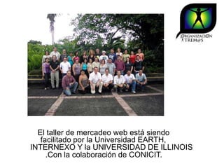 El taller de mercadeo web está siendo
   facilitado por la Universidad EARTH,
INTERNEXO Y la UNIVERSIDAD DE ILLINOIS
     .Con la colaboración de CONICIT.
 