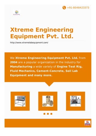 +91-8048423373
Xtreme Engineering
Equipment Pvt. Ltd.
http://www.xtremelabequipment.com/
We Xtreme Engineering Equipment Pvt. Ltd. from
2004 are a popular organization in the industry for
Manufacturing a wide variety of Engine Test Rig,
Fluid Mechanics, Cement-Concrete, Soil Lab
Equipment and many more.
 