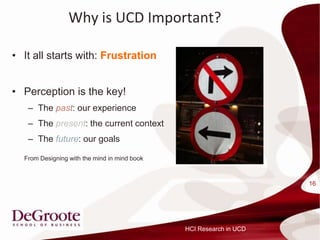 Why is UCD Important?

? It all starts with: Frustration


? Perception is the key!
   C The past: our experience
   C The present: the current context
   C The future: our goals

  From Designing with the mind in mind book



                                                                    16




                                              HCI Research in UCD
 