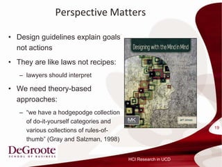 Perspective Matters

? Design guidelines explain goals
  not actions
? They are like laws not recipes:
   C lawyers should interpret

? We need theory-based
  approaches:
   C we have a hodgepodge collection
     of do-it-yourself categories and
                                                              19
     various collections of rules-of-
     thumb (Gray and Salzman, 1998)


                                        HCI Research in UCD
 