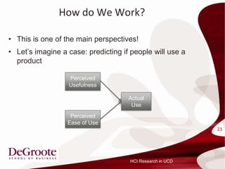 How do We Work?

? This is one of the main perspectives!
? Lets imagine a case: predicting if people will use a
  product

                  Perceived
                  Usefulness

                                     Actual
                                      Use
                   Perceived
                  Ease of Use
                                                           23




                                     HCI Research in UCD
 