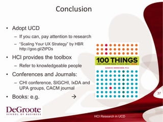 Conclusion

? Adopt UCD
   C If you can, pay attention to research
   C Scaling Your UX Strategy by HBR
     http://goo.gl/ZtPDs

? HCI provides the toolbox
   C Refer to knowledgeable people
? Conferences and Journals:
   C CHI conference, SIGCHI, IxDA and
     UPA groups, CACM journal
                                                                   37
? Books: e.g.                  ?


                                             HCI Research in UCD
 