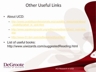 Other Useful Links

? About UCD:
   C http://www.usabilityprofessionals.org/usability_resources/about
     _usability/what_is_ucd.html
   C http://www.sapdesignguild.org/editions/edition10/ucd_overview.
     asp
   C http://www-01.ibm.com/software/ucd/ucd.html
? List of useful books:
  http://www.uiwizards.com/suggestedReading.html

                                                                       39




                                          HCI Research in UCD
 
