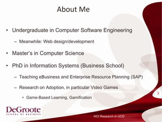 About Me

? Undergraduate in Computer Software Engineering

   C Meanwhile: Web design/development

? Masters in Computer Science

? PhD in Information Systems (Business School)

   C Teaching eBusiness and Enterprise Resource Planning (SAP)

   C Research on Adoption, in particular Video Games
                                                                  3
      ? Game-Based Learning, Gamification



                                            HCI Research in UCD
 