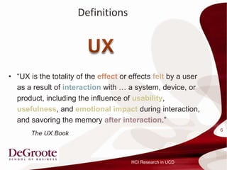 Definitions




? UX is the totality of the effect or effects felt by a user
  as a result of interaction with  a system, device, or
  product, including the influence of usability,
  usefulness, and emotional impact during interaction,
  and savoring the memory after interaction.
                                                                6
       The UX Book



                                       HCI Research in UCD
 