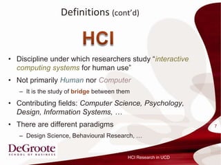 Definitions (contd)



? Discipline under which researchers study interactive
  computing systems for human use
? Not primarily Human nor Computer
   C It is the study of bridge between them
? Contributing fields: Computer Science, Psychology,
  Design, Information Systems, 
? There are different paradigms                                 7

   C Design Science, Behavioural Research, 


                                          HCI Research in UCD
 