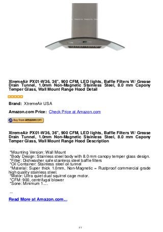 XtremeAir PX01-W36, 36", 900 CFM, LED lights, Baffle Filters W/ Grease
Drain Tunnel, 1.0mm Non-Magnetic Stainless Steel, 8.0 mm Capony
Temper Glass, Wall Mount Range Hood Detail
XtremeAir PX01-W36, 36", 900 CFM, LED lights, Baffle Filters W/ Grease
Drain Tunnel, 1.0mm Non-Magnetic Stainless Steel, 8.0 mm Capony
Temper Glass, Wall Mount Range Hood Detail
Brand: XtremeAir USA
Amazon.com Price: Check Price at Amazon.com
XtremeAir PX01-W36, 36", 900 CFM, LED lights, Baffle Filters W/ Grease
Drain Tunnel, 1.0mm Non-Magnetic Stainless Steel, 8.0 mm Capony
Temper Glass, Wall Mount Range Hood Description
*Mounting Version: Wall Mount
*Body Design: Stainless steel body with 8.0 mm canopy temper glass design.
*Filter: Dishwasher safe stainless steel baffle filters
*Oil Container: Stainless steel oil tunnel
*Material: Super thick 1.0mm, Non-Magnetic = Rustproof commercial grade
high quality stainless steel.
*Motor: Ultra quiet dual squirrel cage motor.
*CFM: 900, centrifugal blower
*Sone: Minimum 1....
...
Read More at Amazon.com...
1/1
 