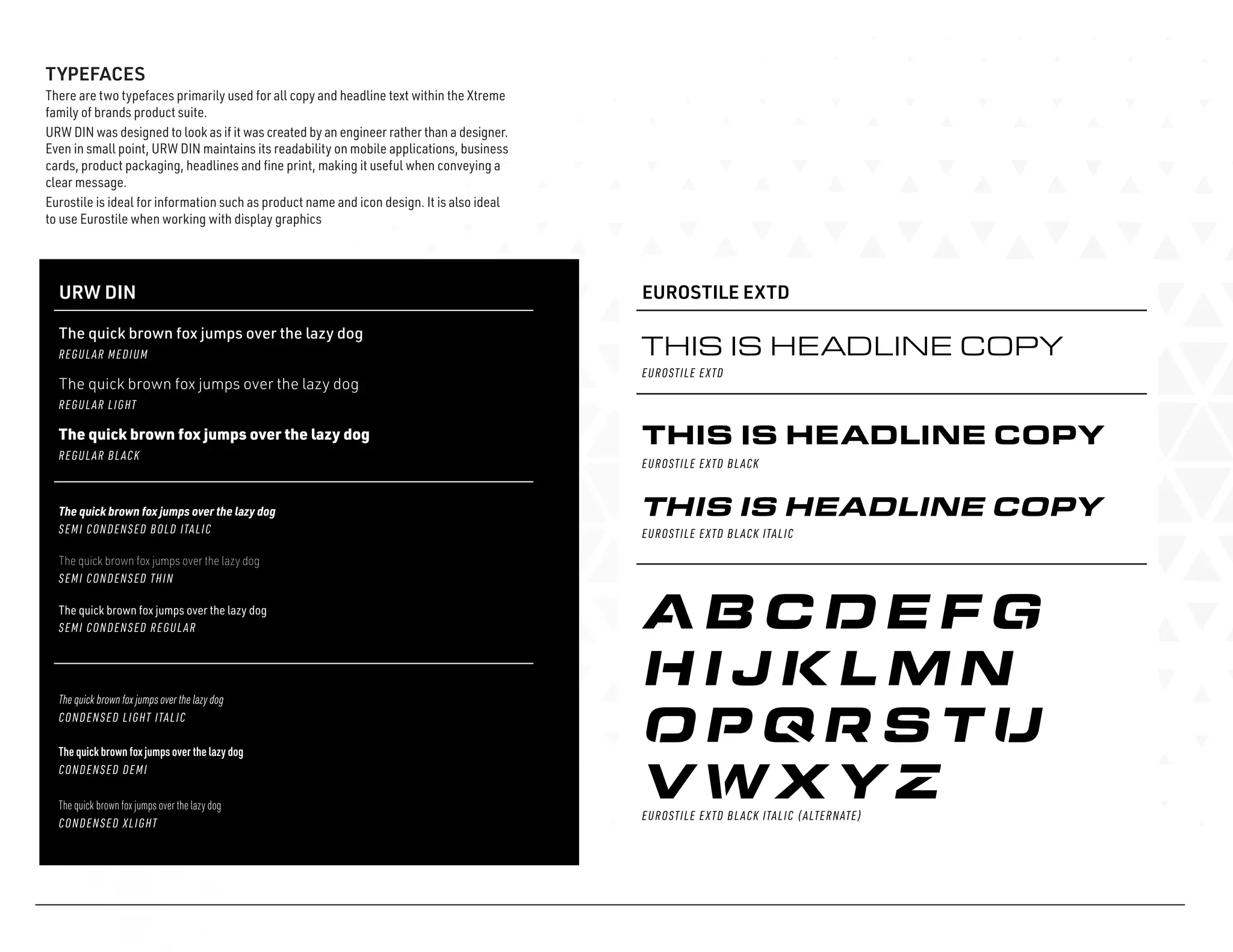 TYPEFACES
There are two typefaces primarily used for all copy and headline text within the Xtreme
family of brands product suite.
URW DIN was designed to look as if it was created by an engineer rather than a designer.
Even in small point, URW DIN maintains its readability on mobile applications, business
cards, product packaging, headlines and fine print, making it useful when conveying a
clear message.
Eurostile is ideal for information such as product name and icon design. It is also ideal
to use Eurostile when working with display graphics
URW DIN
The quick brown fox jumps over the lazy dog
The quick brown fox jumps over the lazy dog
The quick brown fox jumps over the lazy dog
EUROSTILE EXTD
EUROSTILE EXTD
REGULAR MEDIUM
The quick brown fox jumps over the lazy dog
REGULAR LIGHT
The quick brown fox jumps over the lazy dog
REGULAR BLACK
SEMI CONDENSED BOLD ITALIC
The quick brown fox jumps over the lazy dog
SEMI CONDENSED THIN
The quick brown fox jumps over the lazy dog
SEMI CONDENSED REGULAR
CONDENSED LIGHT ITALIC
The quick brown fox jumps over the lazy dog
CONDENSED DEMI
The quick brown fox jumps over the lazy dog
CONDENSED XLIGHT
EUROSTILE EXTD BLACK
EUROSTILE EXTD BLACK ITALIC (ALTERNATE)
THIS IS HEADLINE COPY
THIS IS HEADLINE COPY
EUROSTILE EXTD BLACK ITALIC
THIS IS HEADLINE COPY
 