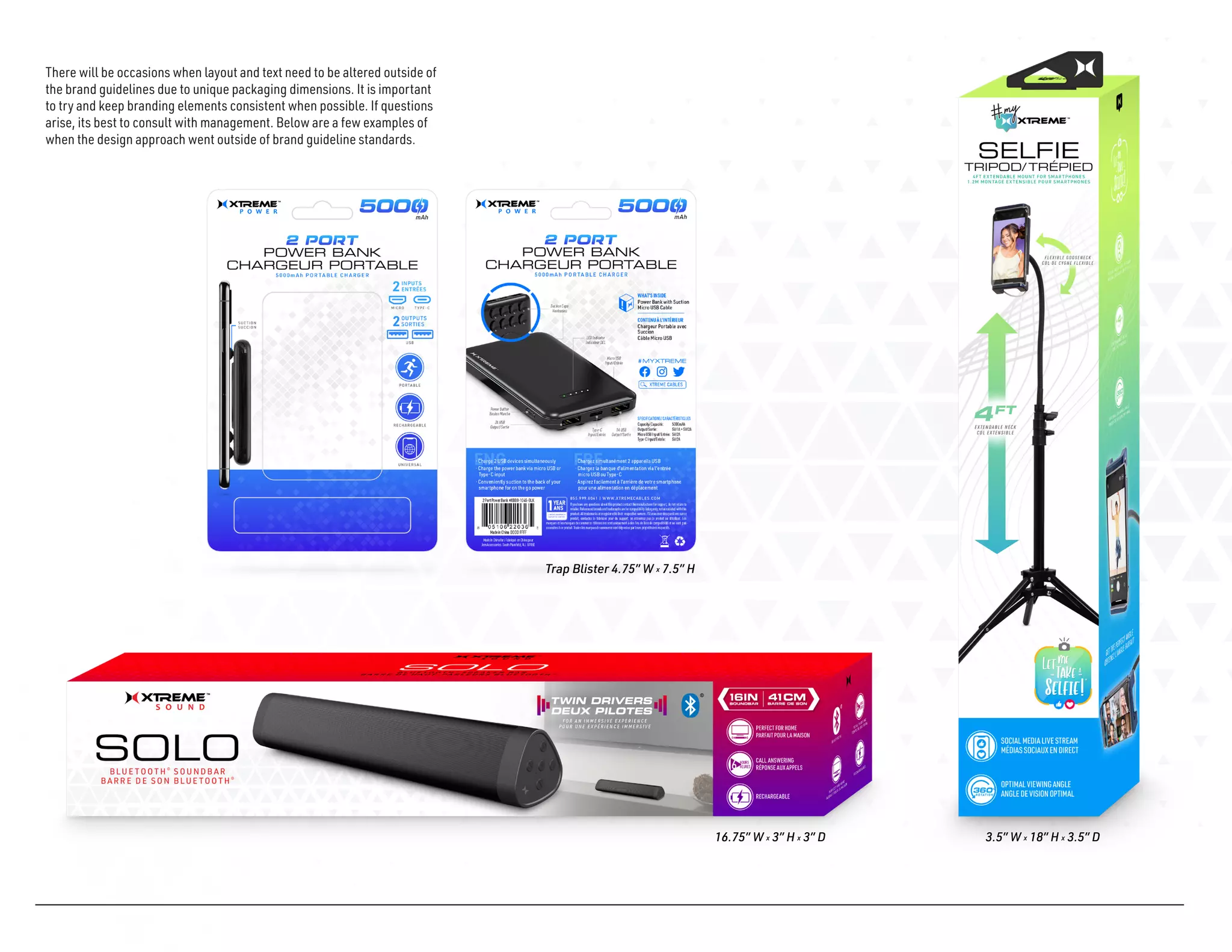 There will be occasions when layout and text need to be altered outside of
the brand guidelines due to unique packaging dimensions. It is important
to try and keep branding elements consistent when possible. If questions
arise, its best to consult with management. Below are a few examples of
when the design approach went outside of brand guideline standards.
16.75” W x 3” H x 3” D 3.5” W x 18” H x 3.5” D
Trap Blister 4.75” W x 7.5” H
 