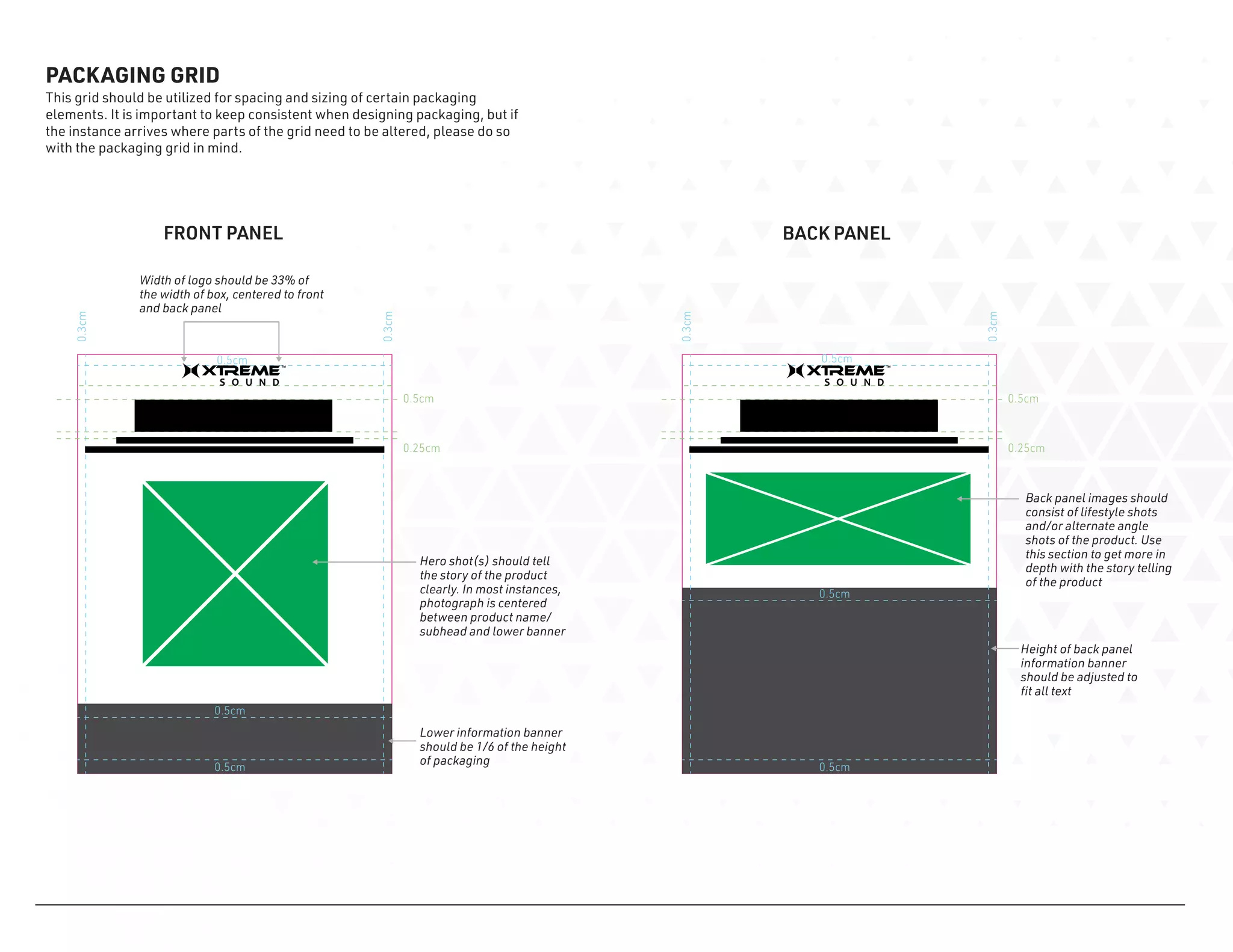0.5cm
0.5cm
0.5cm
0.5cm
0.3cm
0.25cm
0.3cm
0.5cm
0.5cm
0.5cm
0.5cm
0.3cm
0.25cm
0.3cm
PACKAGING GRID
This grid should be utilized for spacing and sizing of certain packaging
elements. It is important to keep consistent when designing packaging, but if
the instance arrives where parts of the grid need to be altered, please do so
with the packaging grid in mind.
Width of logo should be 33% of
the width of box, centered to front
and back panel
Lower information banner
should be 1/6 of the height
of packaging
Hero shot(s) should tell
the story of the product
clearly. In most instances,
photograph is centered
between product name/
subhead and lower banner
Back panel images should
consist of lifestyle shots
and/or alternate angle
shots of the product. Use
this section to get more in
depth with the story telling
of the product
Height of back panel
information banner
should be adjusted to
fit all text
FRONT PANEL BACK PANEL
 